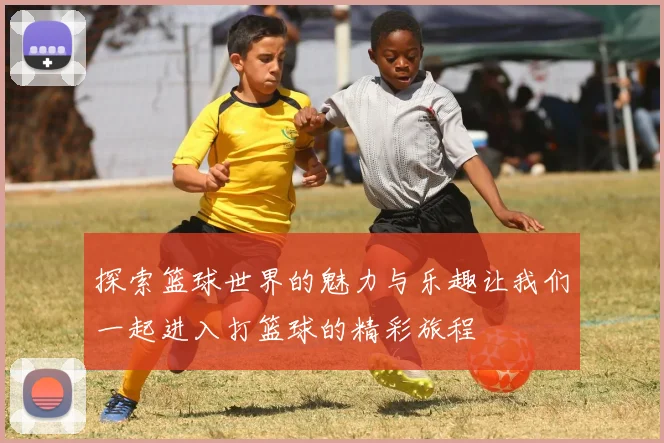 探索篮球世界的魅力与乐趣让我们一起进入打篮球的精彩旅程