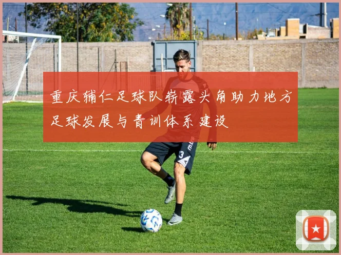 重庆辅仁足球队崭露头角助力地方足球发展与青训体系建设