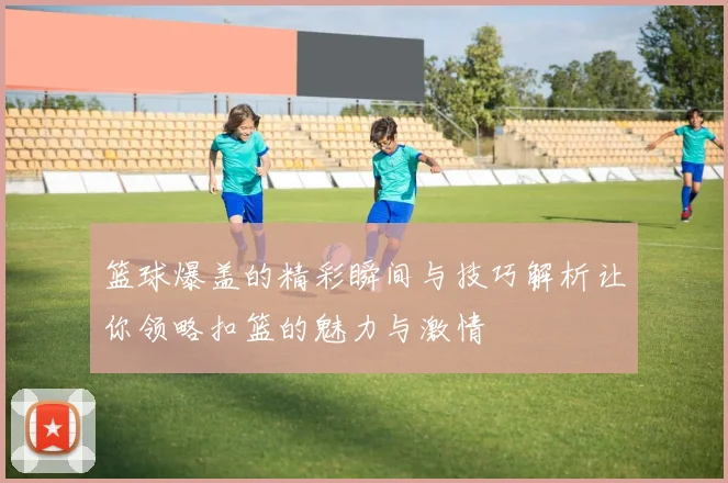 篮球爆盖的精彩瞬间与技巧解析让你领略扣篮的魅力与激情