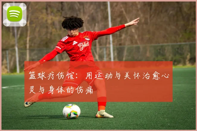 篮球疗伤馆:用运动与关怀治愈心灵与身体的伤痛
