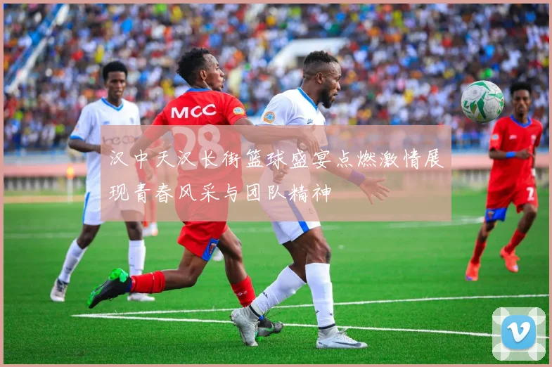 汉中天汉长街篮球盛宴点燃激情展现青春风采与团队精神